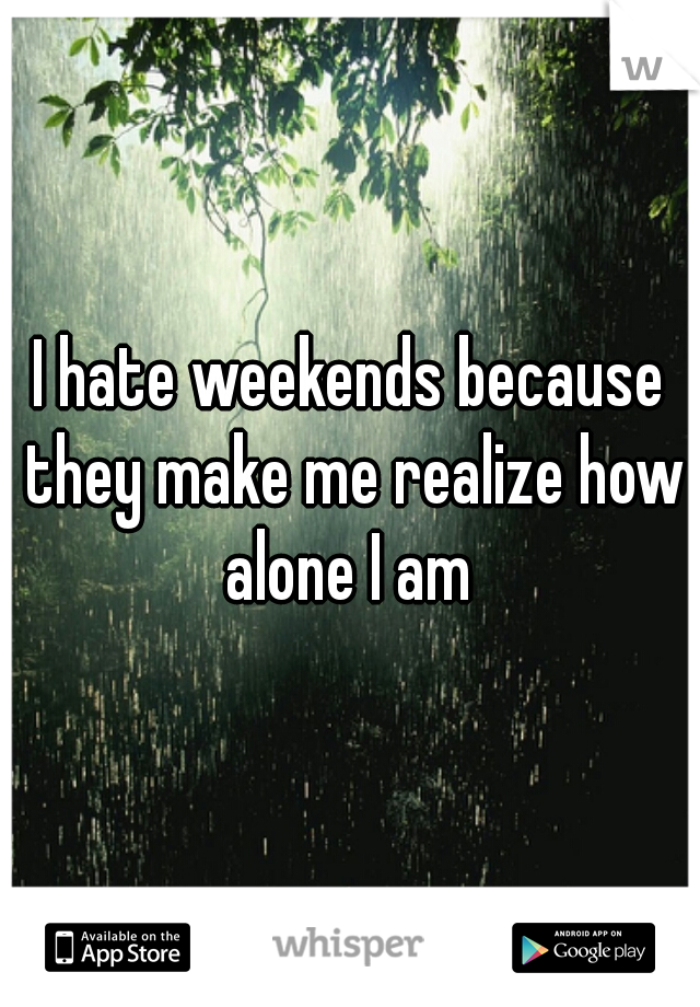 I hate weekends because they make me realize how alone I am 