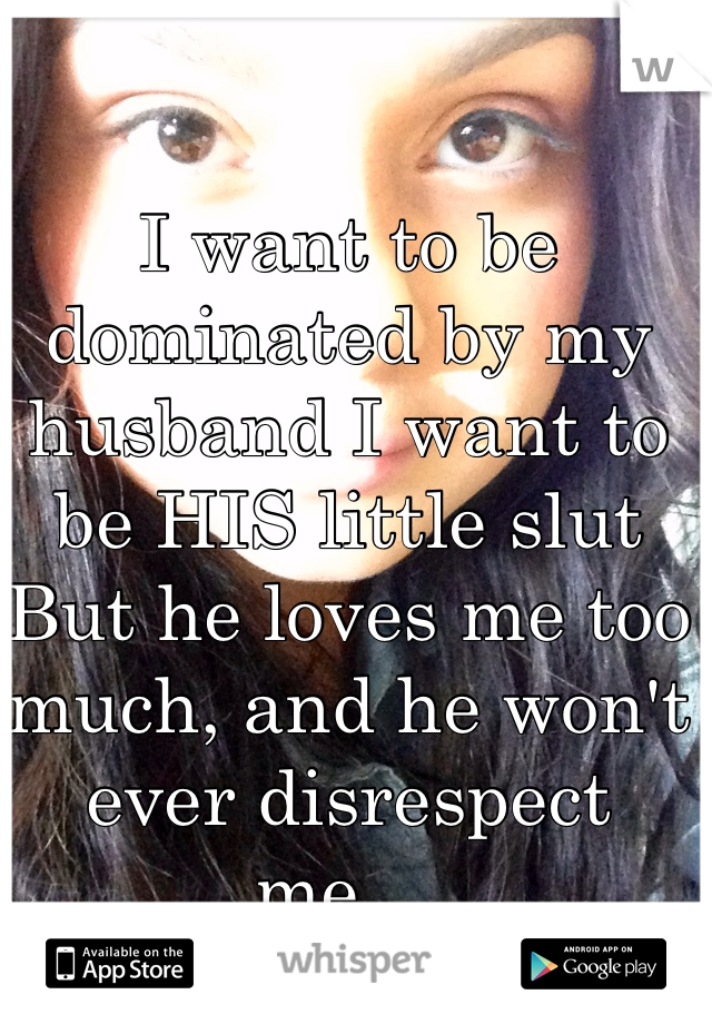 I want to be dominated by my husband I want to be HIS little slut 
But he loves me too much, and he won't ever disrespect me ... 