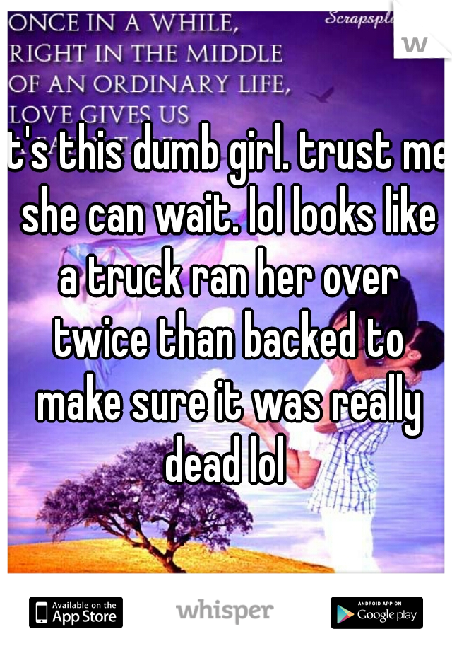 it's this dumb girl. trust me she can wait. lol looks like a truck ran her over twice than backed to make sure it was really dead lol 
