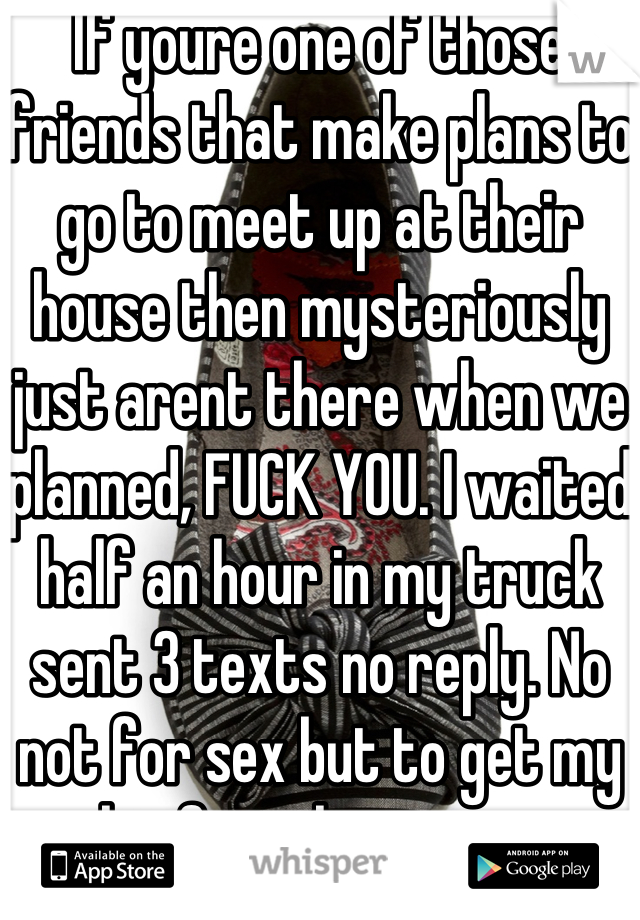 If youre one of those friends that make plans to go to meet up at their house then mysteriously just arent there when we planned, FUCK YOU. I waited half an hour in my truck sent 3 texts no reply. No not for sex but to get my shit from his garage. Values? He has none. 