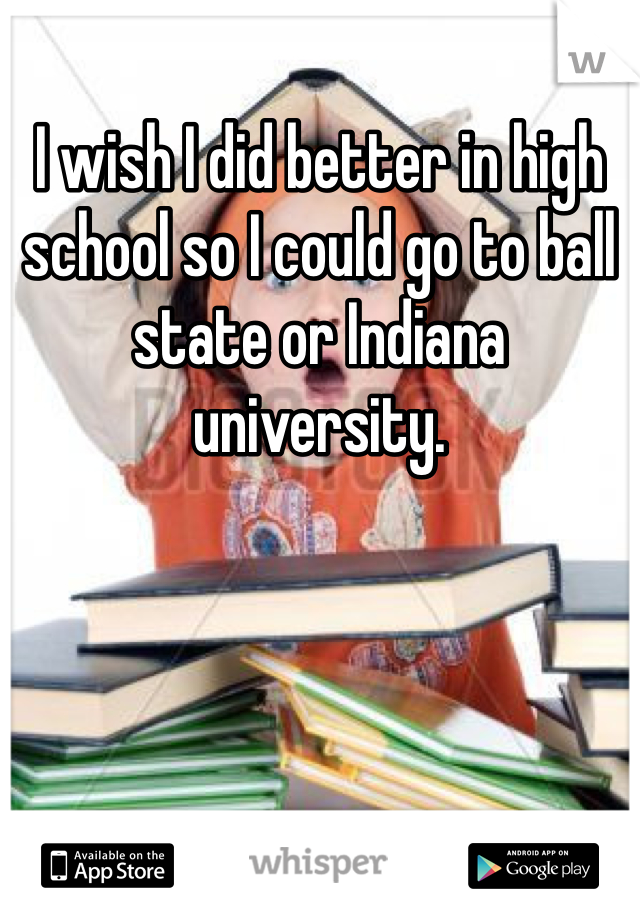I wish I did better in high school so I could go to ball state or Indiana university. 