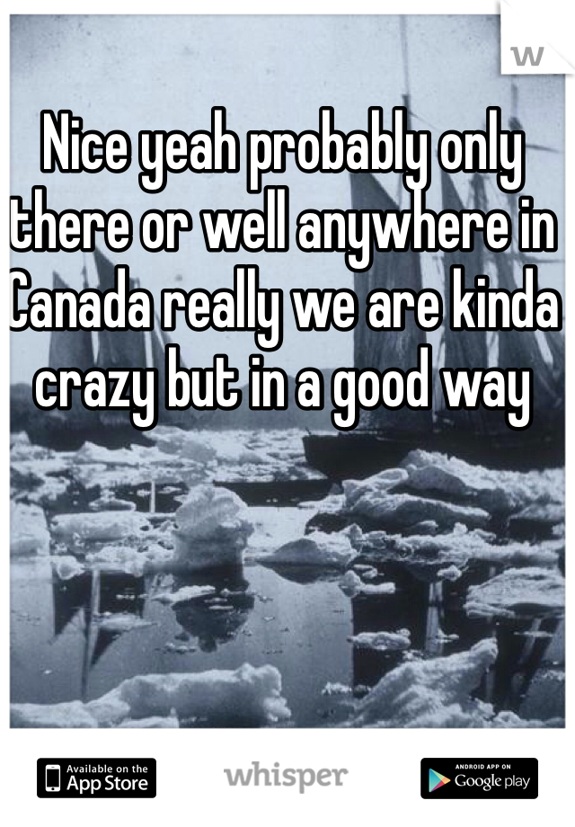Nice yeah probably only there or well anywhere in Canada really we are kinda crazy but in a good way