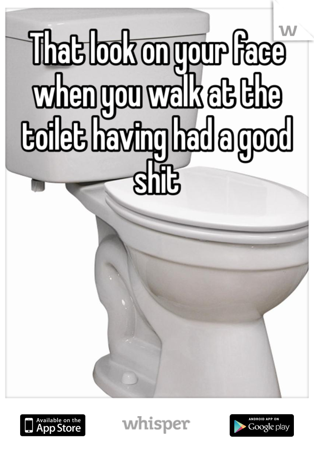 That look on your face when you walk at the toilet having had a good shit