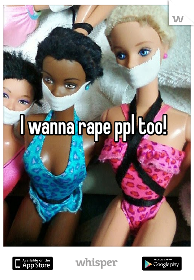 I wanna rape ppl too!