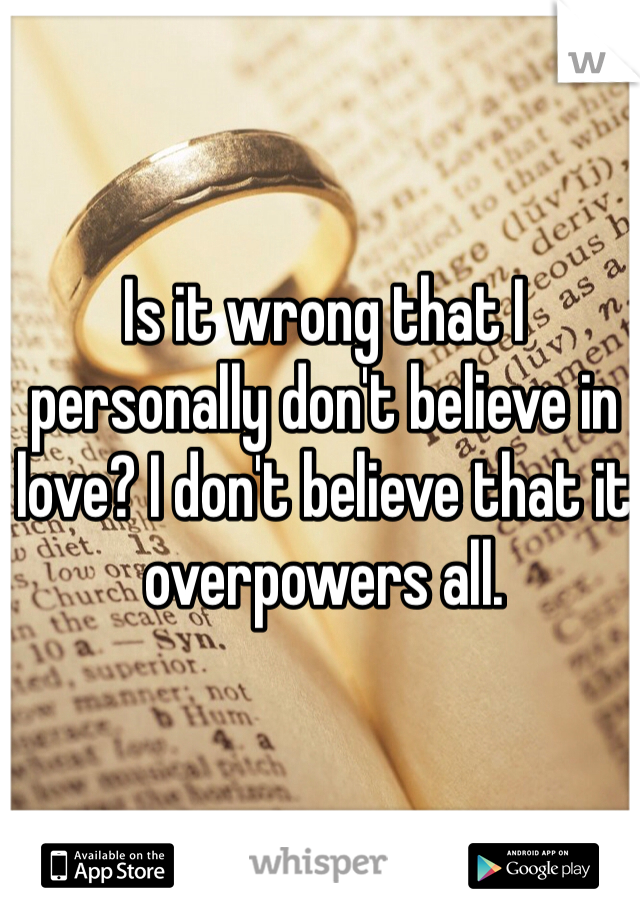 Is it wrong that I personally don't believe in love? I don't believe that it overpowers all. 