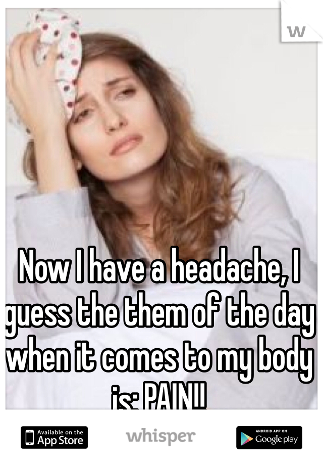 Now I have a headache, I guess the them of the day when it comes to my body is: PAIN!!