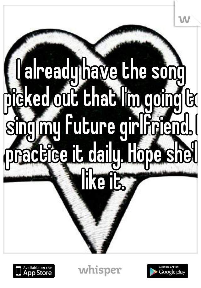 I already have the song picked out that I'm going to sing my future girlfriend. I practice it daily. Hope she'll like it.