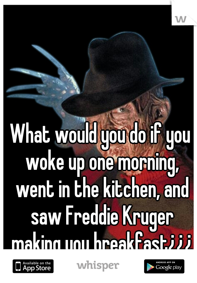 What would you do if you woke up one morning, went in the kitchen, and saw Freddie Kruger making you breakfast¿¿¿