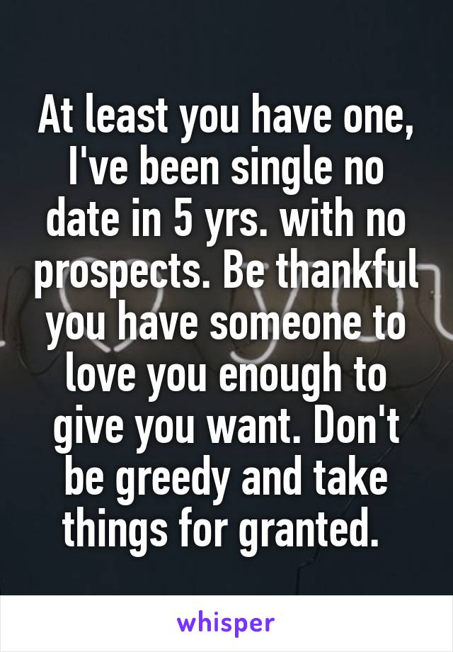 At least you have one, I've been single no date in 5 yrs. with no prospects. Be thankful you have someone to love you enough to give you want. Don't be greedy and take things for granted. 