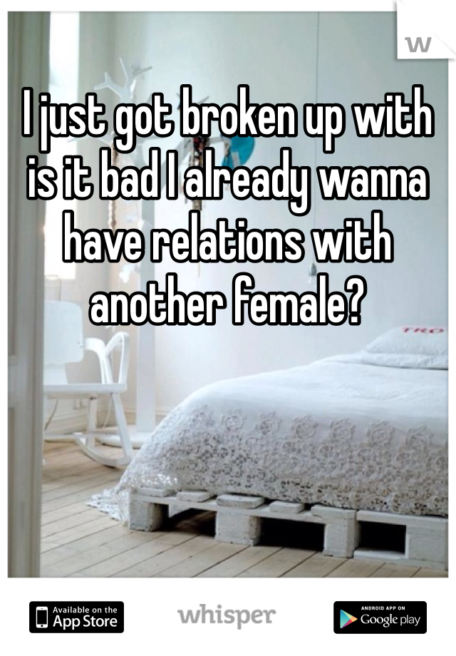 I just got broken up with is it bad I already wanna have relations with another female?
