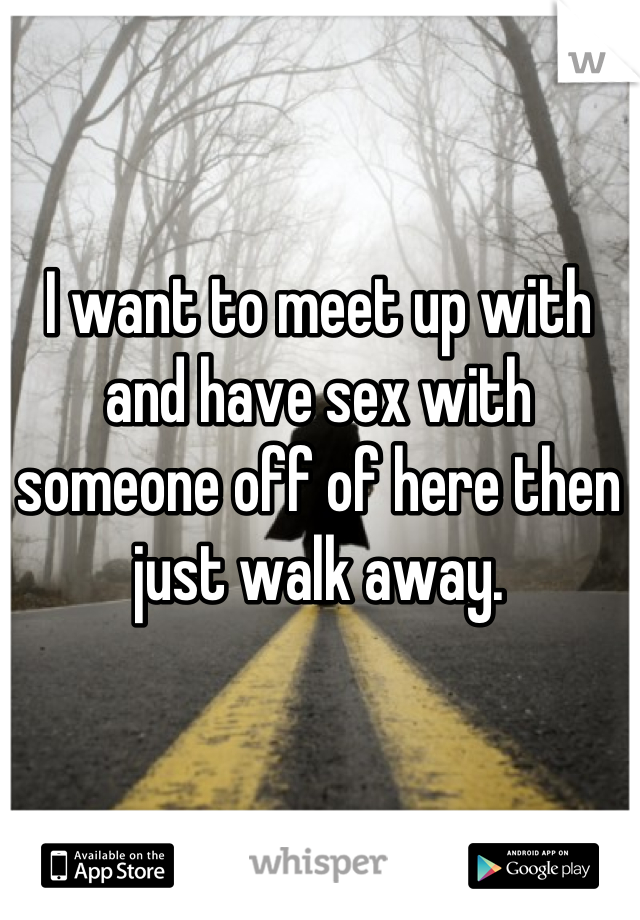 I want to meet up with and have sex with someone off of here then just walk away.