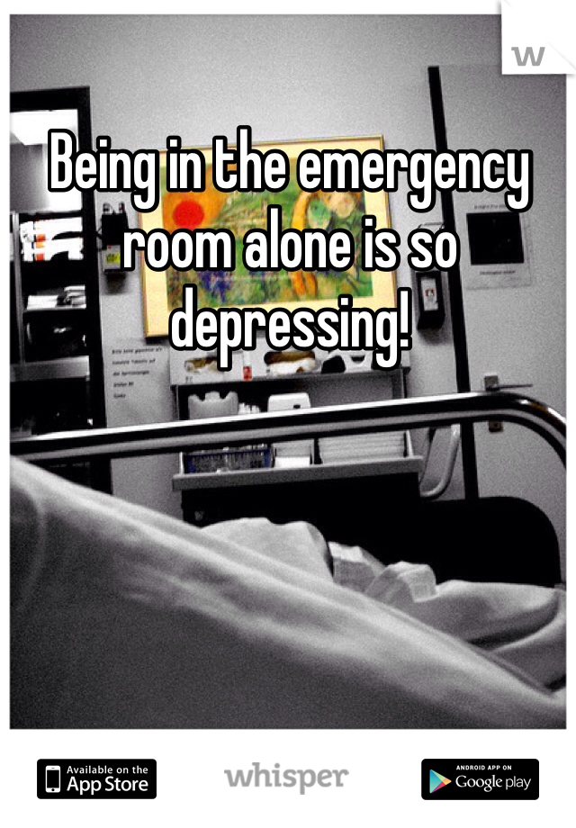 Being in the emergency room alone is so depressing! 