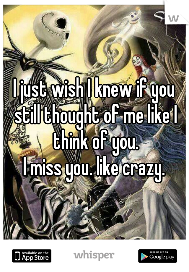 I just wish I knew if you still thought of me like I think of you.
I miss you. like crazy.