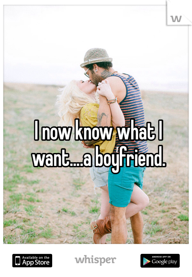 I now know what I want....a boyfriend.