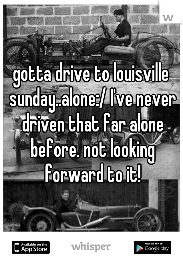gotta drive to louisville sunday..alone:/ I've never driven that far alone before. not looking forward to it!