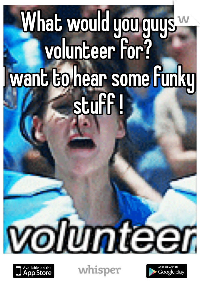 What would you guys volunteer for? 
I want to hear some funky stuff !
