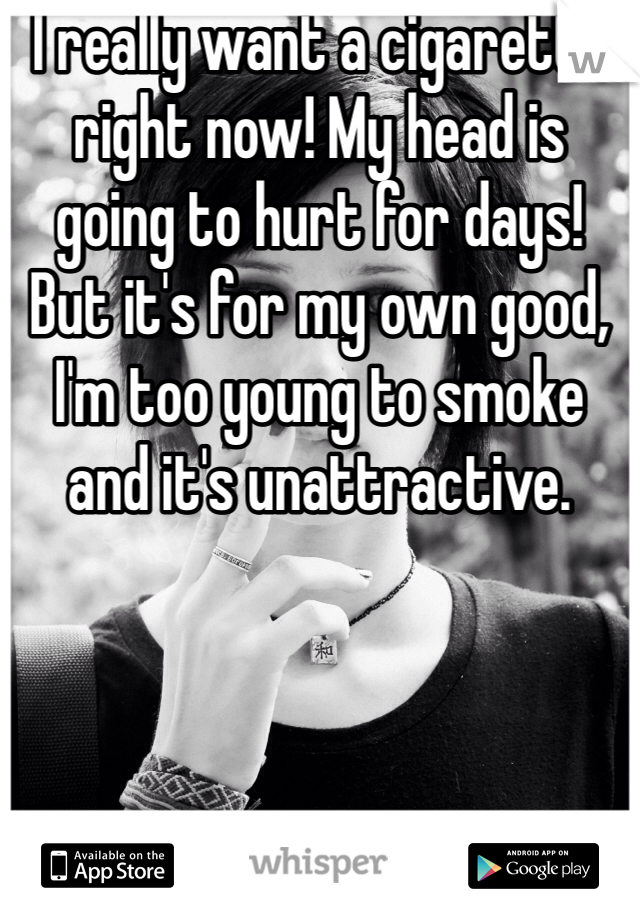I really want a cigarette right now! My head is going to hurt for days! But it's for my own good, I'm too young to smoke and it's unattractive.   