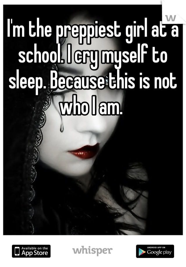 I'm the preppiest girl at a school. I cry myself to sleep. Because this is not who I am. 