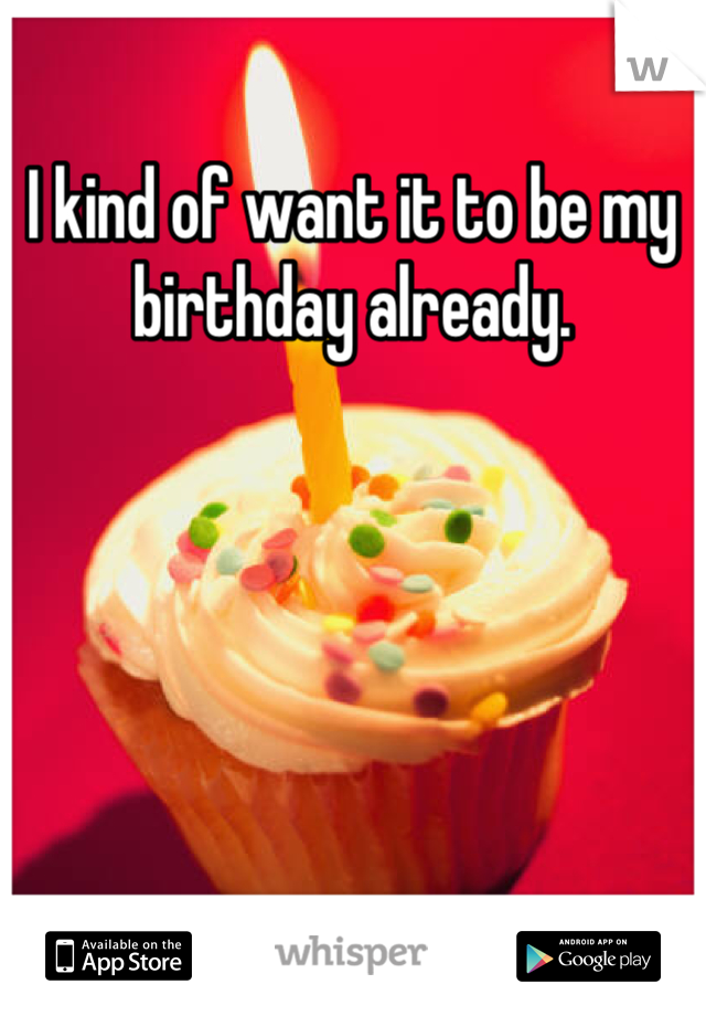 I kind of want it to be my birthday already.