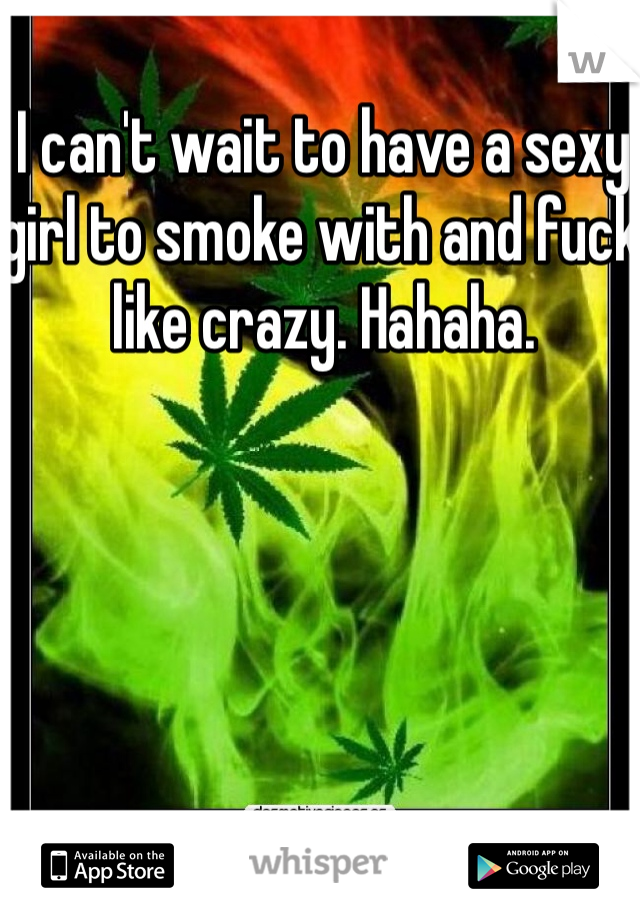 I can't wait to have a sexy girl to smoke with and fuck like crazy. Hahaha. 