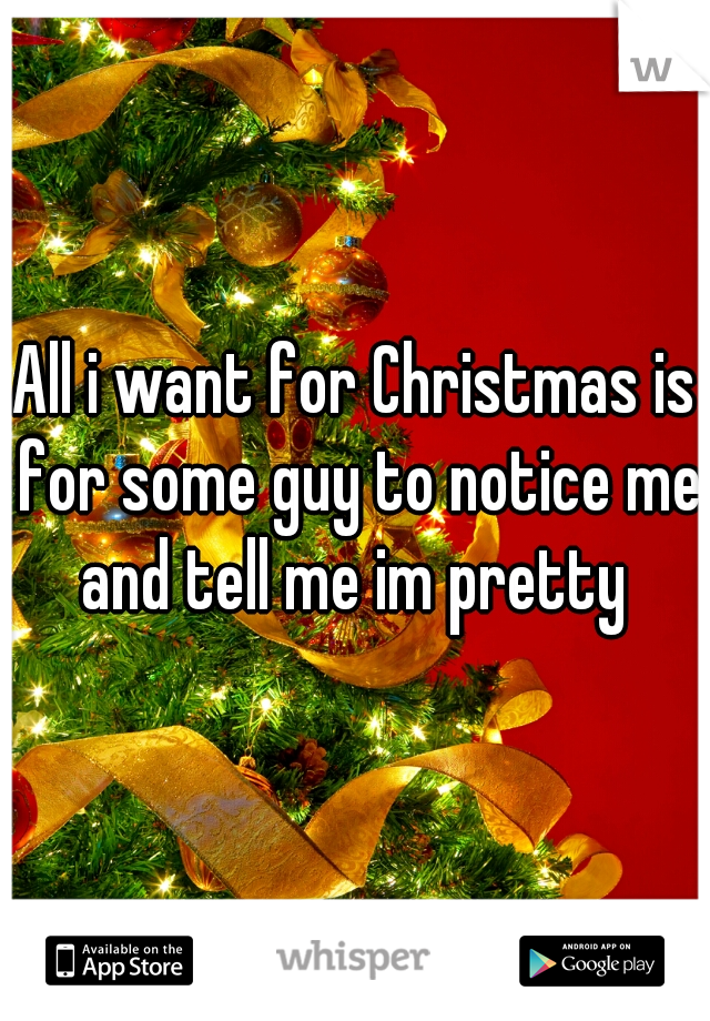 All i want for Christmas is for some guy to notice me and tell me im pretty 