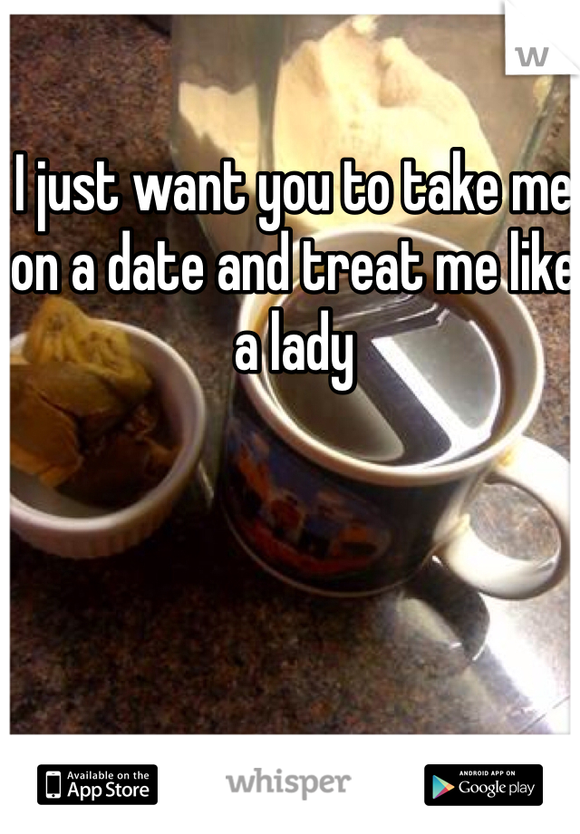 I just want you to take me on a date and treat me like a lady