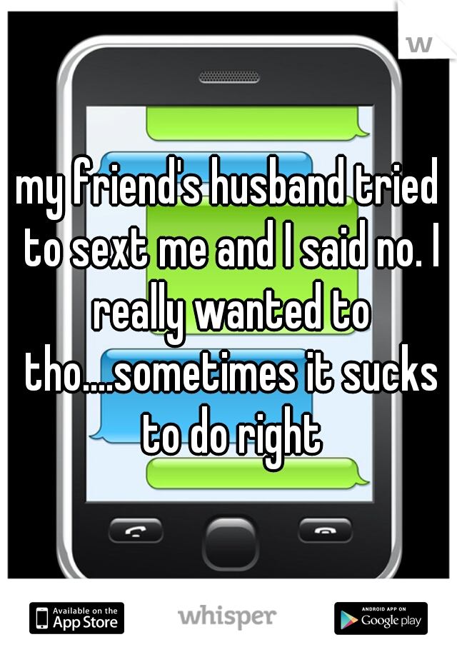 my friend's husband tried to sext me and I said no. I really wanted to tho....sometimes it sucks to do right