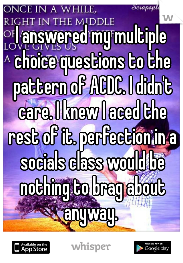 I answered my multiple choice questions to the pattern of ACDC. I didn't care. I knew I aced the rest of it. perfection in a socials class would be nothing to brag about anyway. 