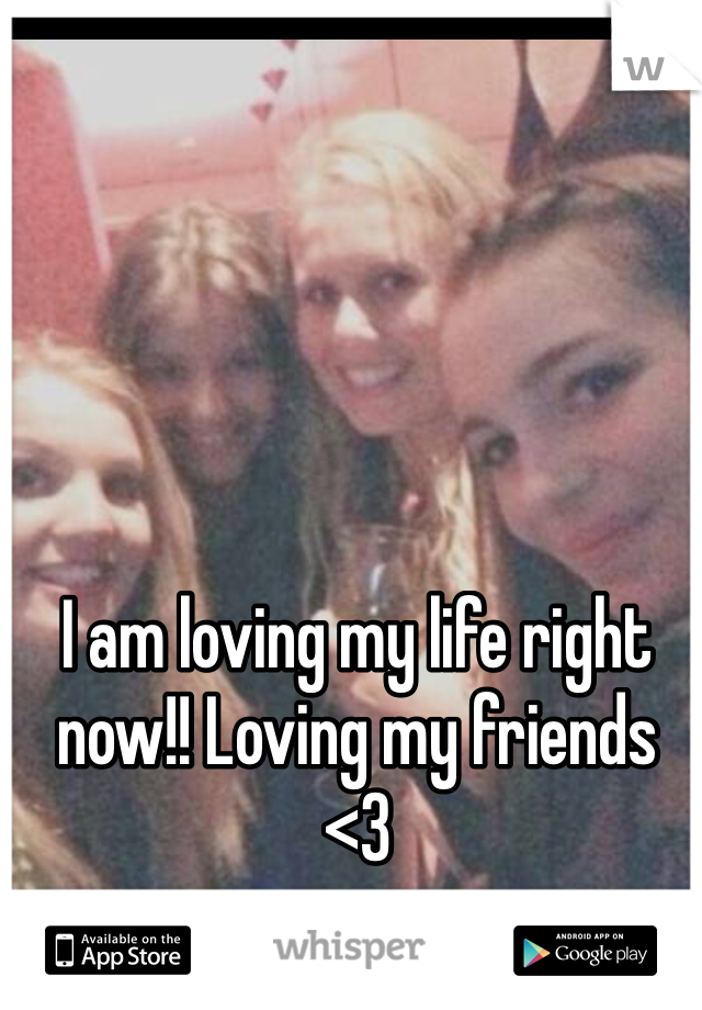I am loving my life right now!! Loving my friends <3