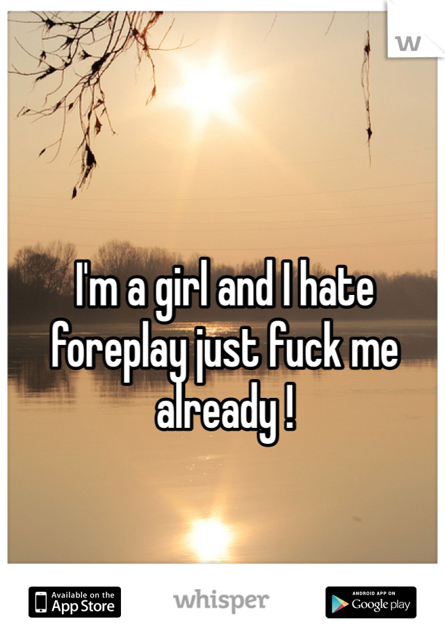 I'm a girl and I hate foreplay just fuck me already ! 