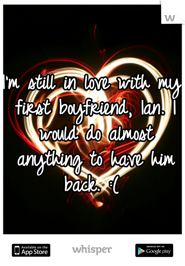 I'm still in love with my first boyfriend, Ian. I would do almost anything to have him back. :( 