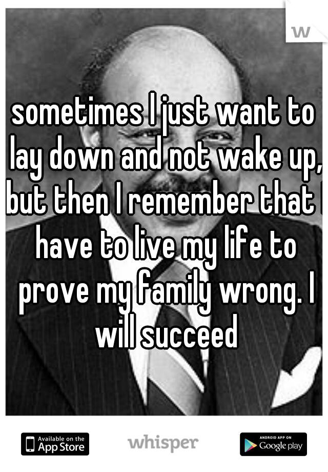 sometimes I just want to lay down and not wake up, but then I remember that I have to live my life to prove my family wrong. I will succeed. I cannot fail. 