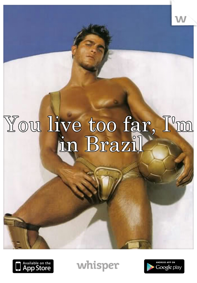 You live too far, I'm in Brazil