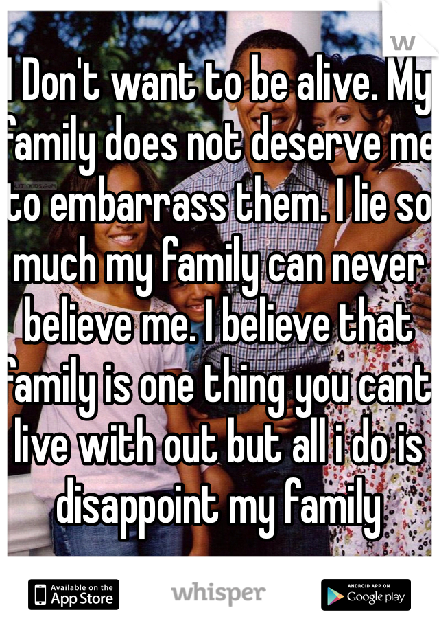 I Don't want to be alive. My family does not deserve me to embarrass them. I lie so much my family can never believe me. I believe that family is one thing you cant live with out but all i do is disappoint my family 