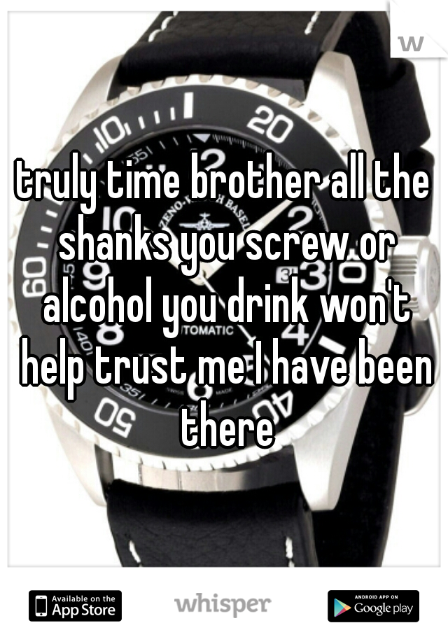 truly time brother all the shanks you screw or alcohol you drink won't help trust me I have been there