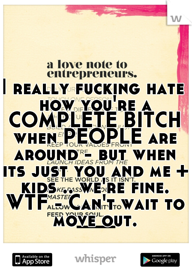 I really fucking hate how you're a COMPLETE BITCH when PEOPLE are around - but when its just you and me + kids .. we're fine. WTF - Can't wait to move out.