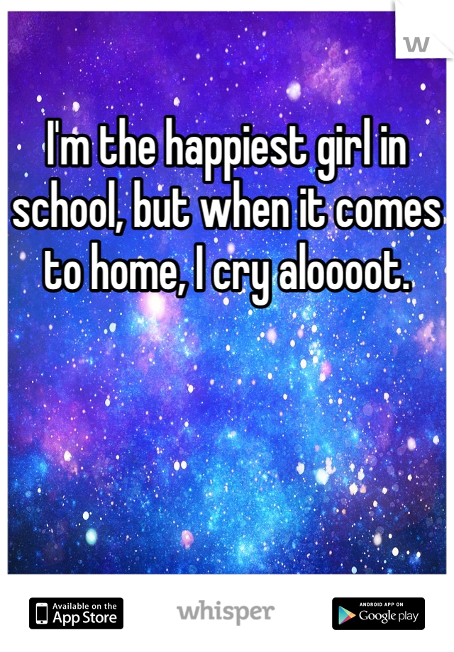 I'm the happiest girl in school, but when it comes to home, I cry aloooot. 