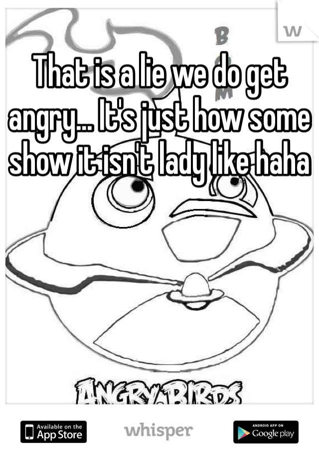 That is a lie we do get angry... It's just how some show it isn't lady like haha