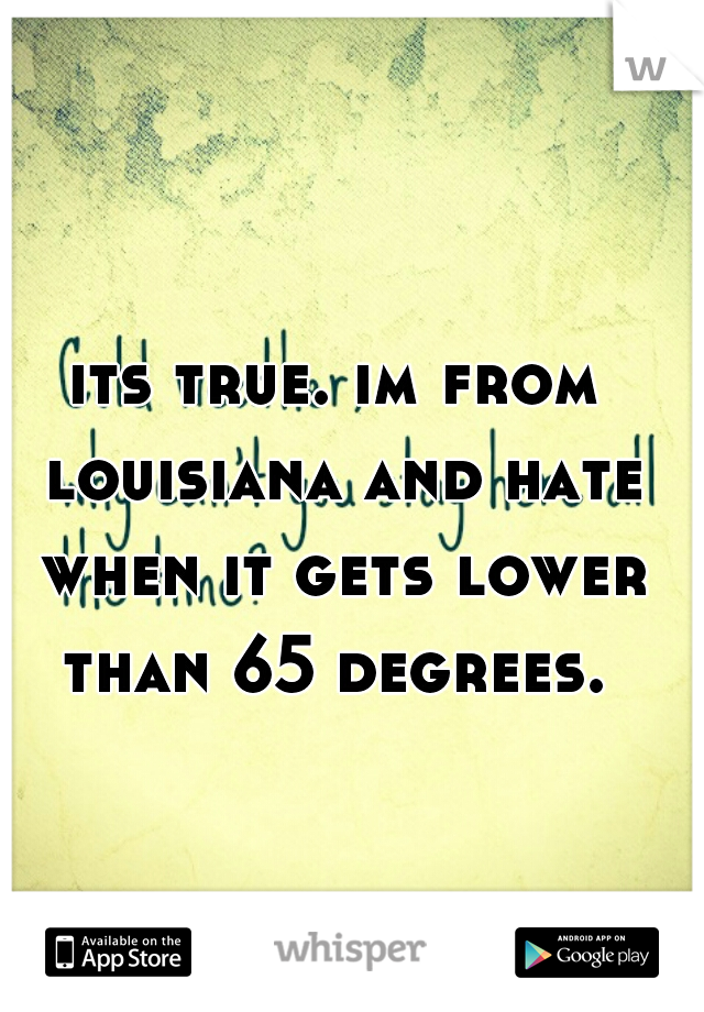 its true. im from louisiana and hate when it gets lower than 65 degrees. 