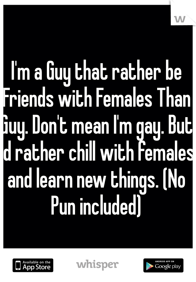 I'm a Guy that rather be Friends with Females Than Guy. Don't mean I'm gay. But I'd rather chill with females and learn new things. (No Pun included) 