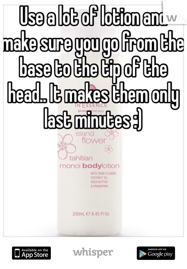 Use a lot of lotion and make sure you go from the base to the tip of the head.. It makes them only last minutes :) 