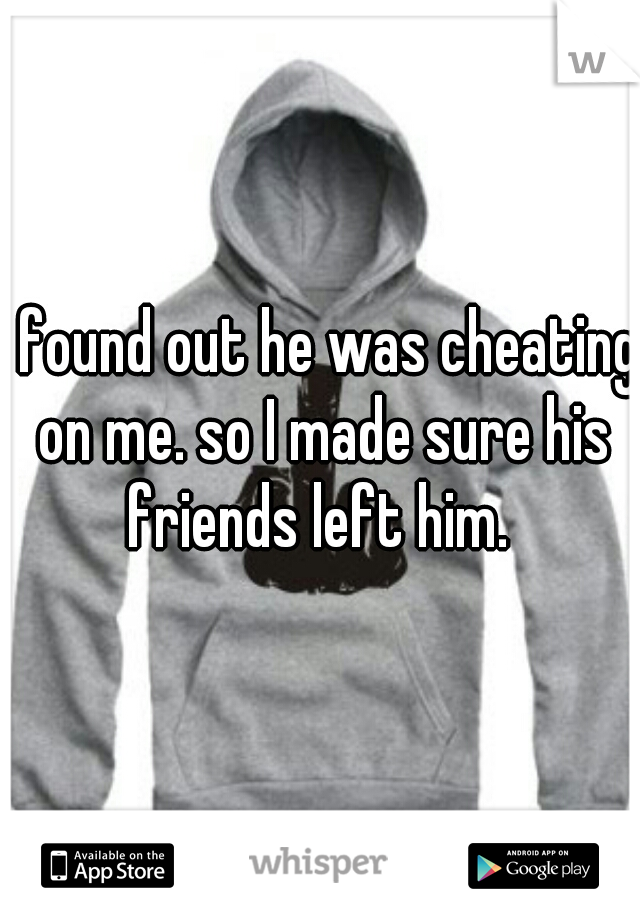 I found out he was cheating on me. so I made sure his friends left him. 
