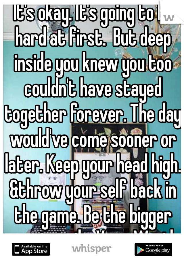 It's okay. It's going to be hard at first.  But deep inside you knew you too couldn't have stayed together forever. The day would've come sooner or later. Keep your head high. &throw your self back in the game. Be the bigger person.smile. Your. Worth. It. 