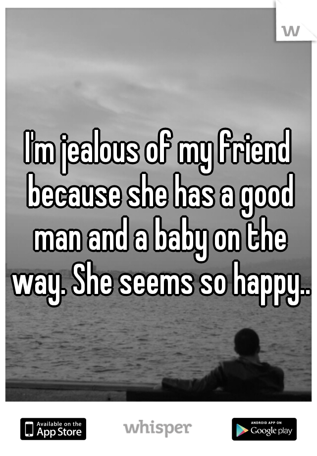 I'm jealous of my friend because she has a good man and a baby on the way. She seems so happy..