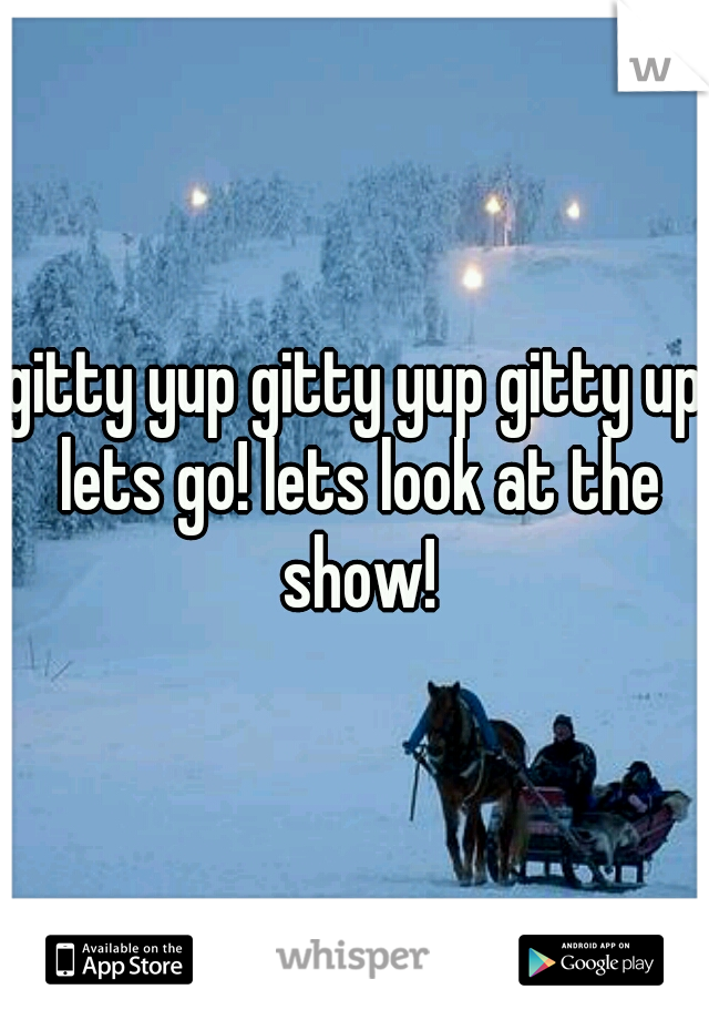 gitty yup gitty yup gitty up lets go! lets look at the show!