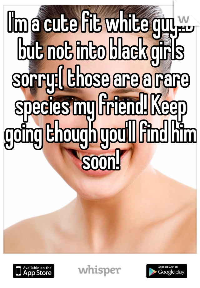 I'm a cute fit white guy!:D but not into black girls sorry:( those are a rare species my friend! Keep going though you'll find him soon!