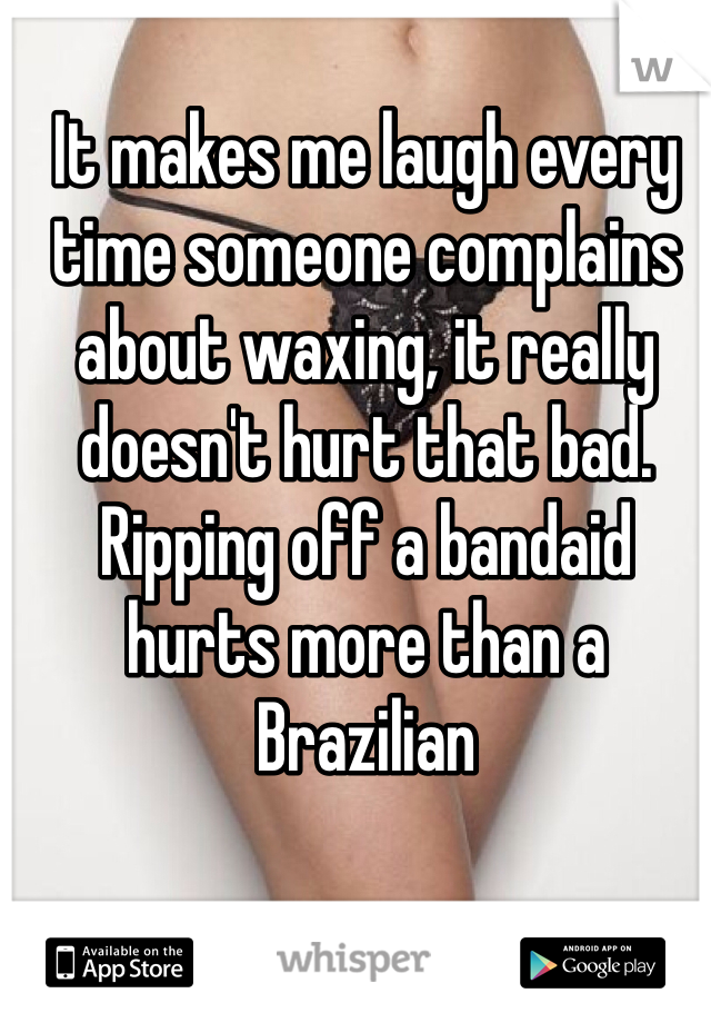 It makes me laugh every time someone complains about waxing, it really doesn't hurt that bad. Ripping off a bandaid hurts more than a Brazilian 