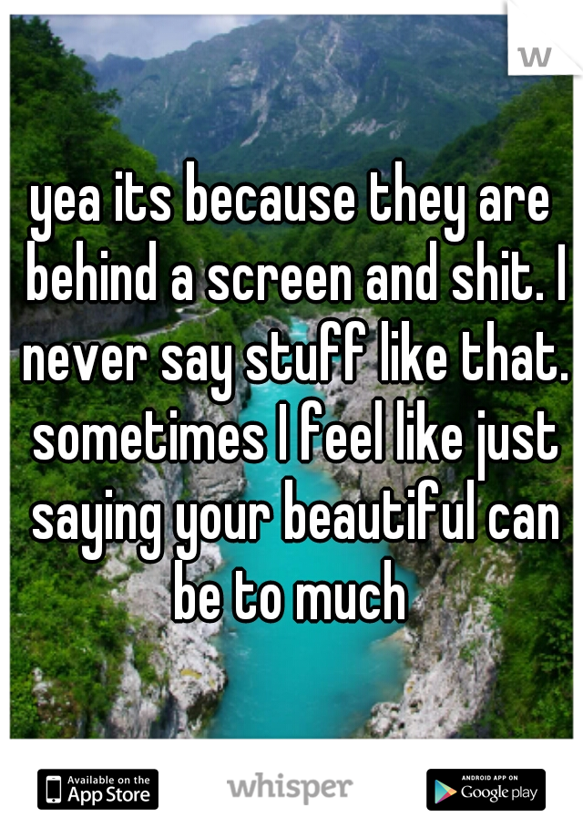 yea its because they are behind a screen and shit. I never say stuff like that. sometimes I feel like just saying your beautiful can be to much 