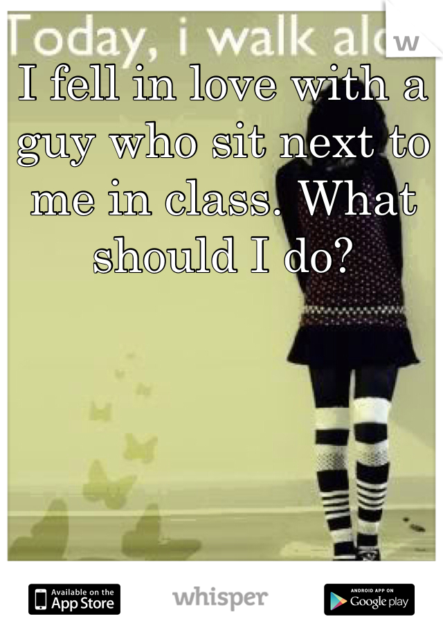 I fell in love with a guy who sit next to me in class. What should I do?