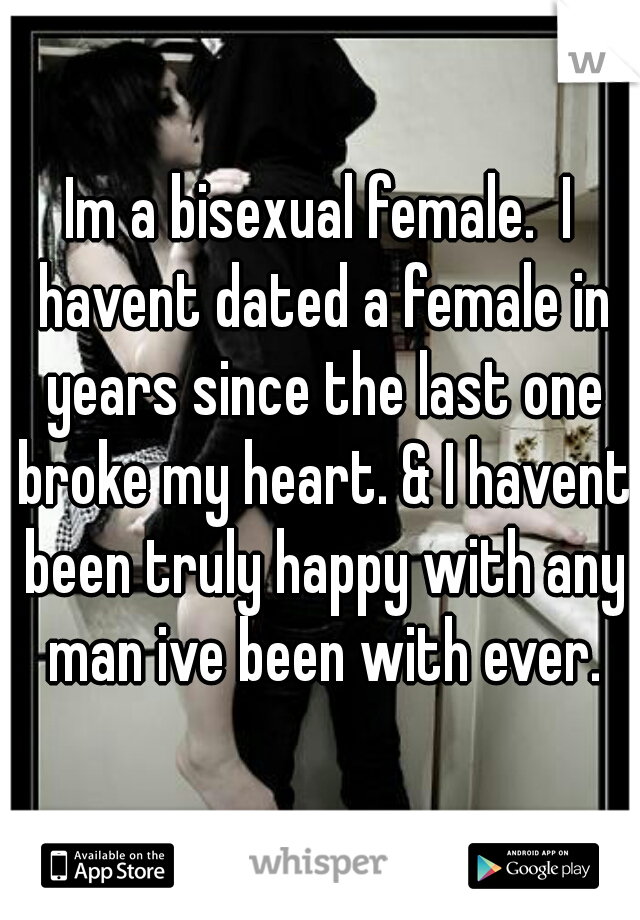 Im a bisexual female.  I havent dated a female in years since the last one broke my heart. & I havent been truly happy with any man ive been with ever.